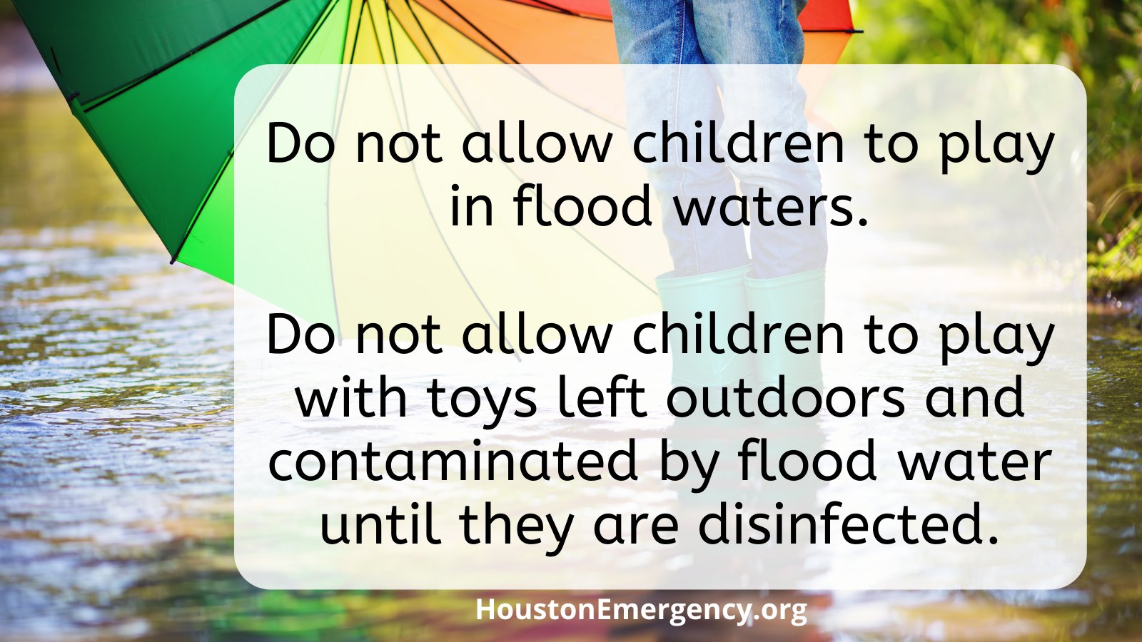 •	Do not allow children to play in flood waters. •	Do not allow children to play with toys left outdoors and contaminated by flood water until they are disinfected.